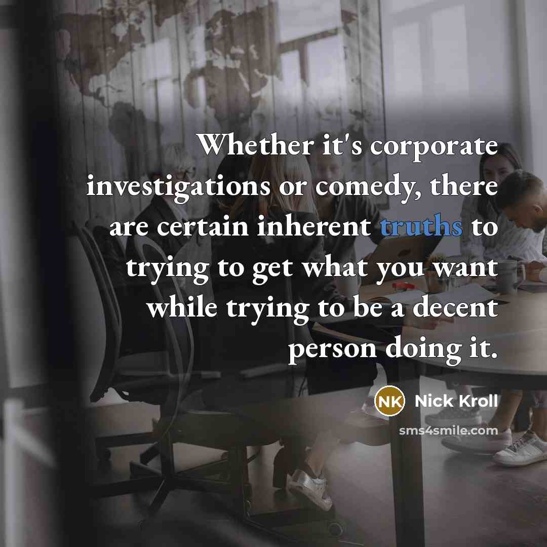 “Whether it's corporate investigations or comedy, there are certain inherent truths to trying to get what you want while trying to be a decent person doing it.” quote by Nick Kroll
