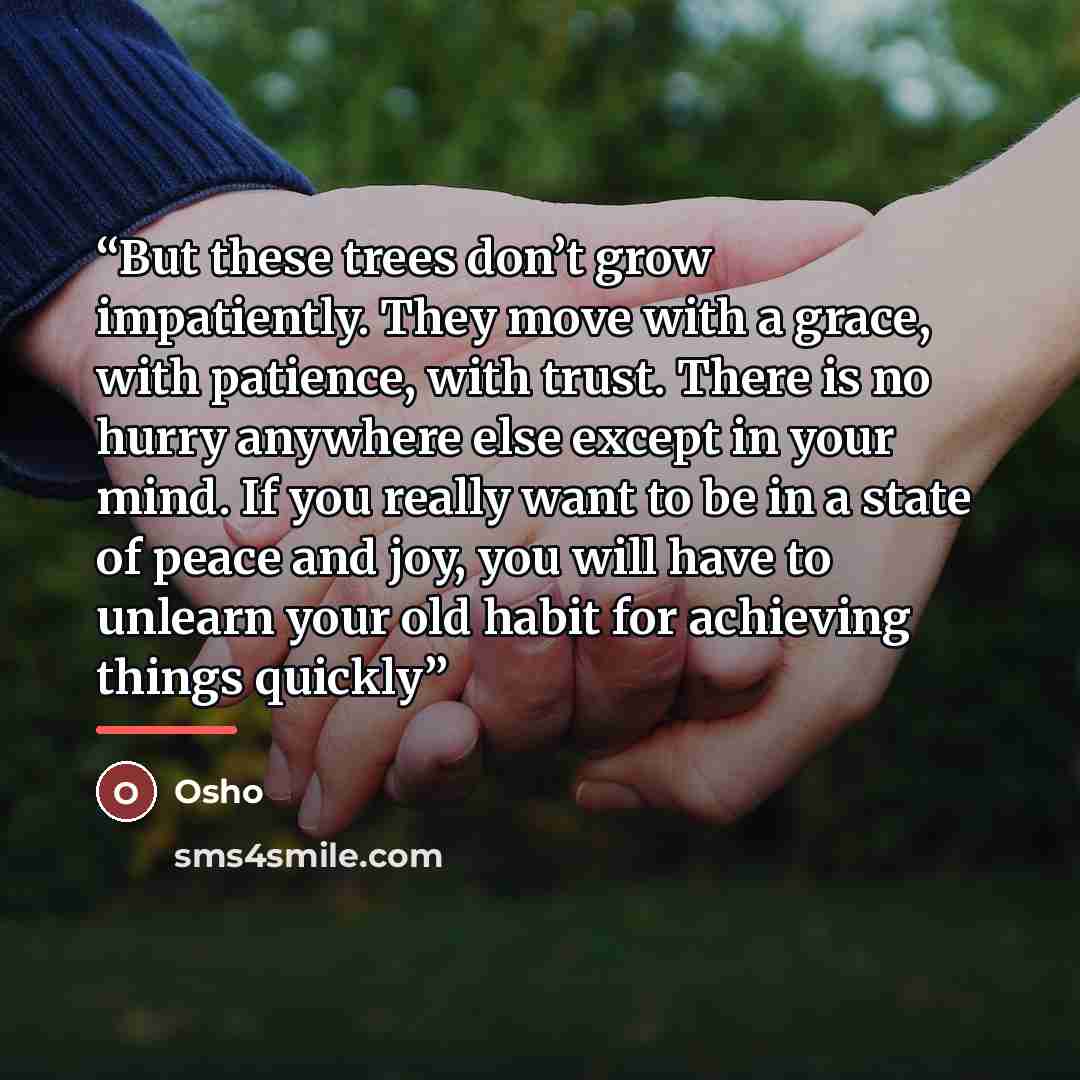 “But these trees don’t grow impatiently. They move with a grace, with patience, with trust. There is no hurry anywhere else except in your mind. If you really want to be in a state of peace and joy, you will have to unlearn your old habit for achieving things quickly” quote by Osho