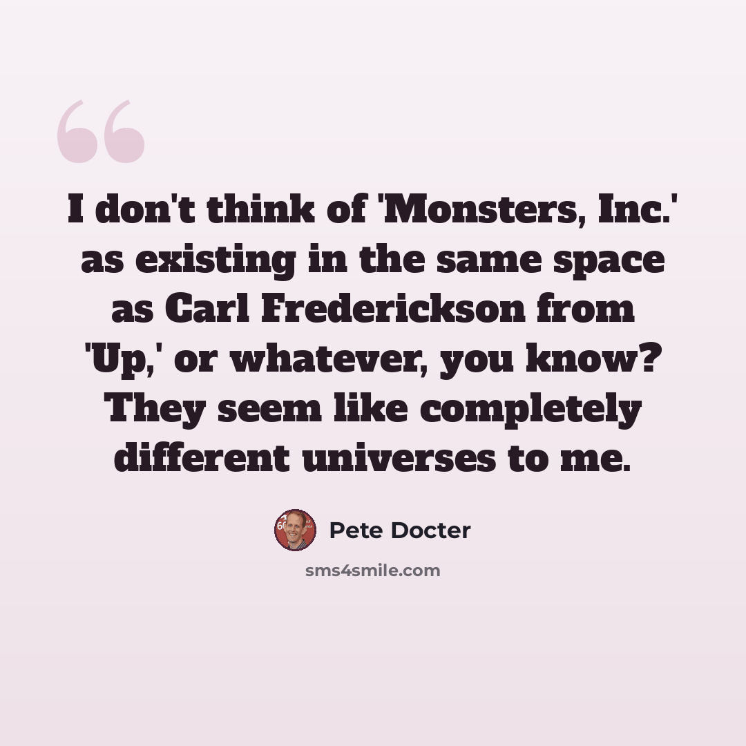 “I don't think of 'Monsters, Inc.' as existing in the same space as Carl Frederickson from 'Up,' or whatever, you know? They seem like completely different universes to me.” quote by Pete Docter