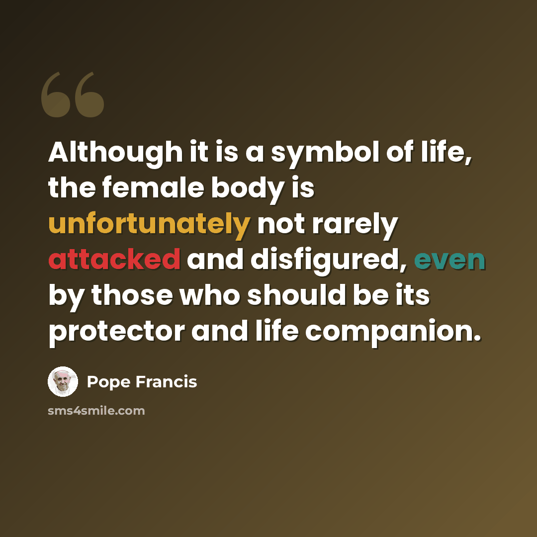“Although it is a symbol of life, the female body is unfortunately not rarely attacked and disfigured, even by those who should be its protector and life companion.” quote by Pope Francis