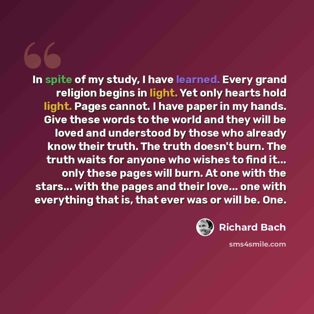 “In spite of my study, I have learned. Every grand religion begins in light. Yet only hearts hold light. Pages cannot. I have paper in my hands. Give these words to the world and they will be loved and understood by those who already know their truth. The truth doesn't burn. The truth waits for…” quote by Richard Bach
