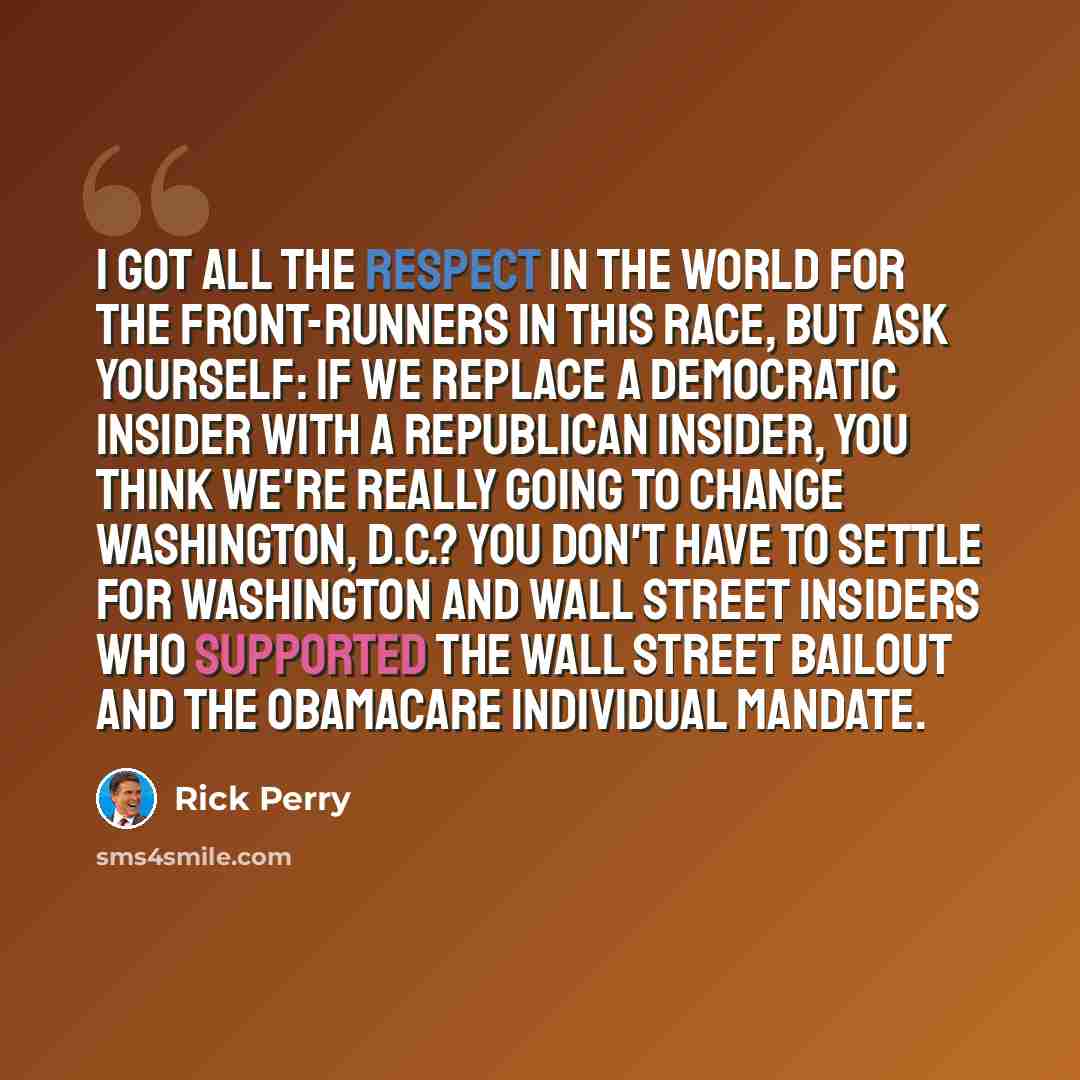 “I got all the respect in the world for the front-runners in this race, but ask yourself: If we replace a Democratic insider with a Republican insider, you think we're really going to change Washington, D.C.? You don't have to settle for Washington and Wall Street insiders who supported the Wall…” quote by Rick Perry