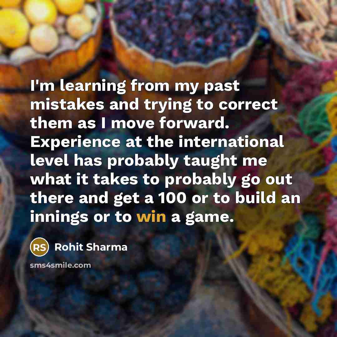 “I'm learning from my past mistakes and trying to correct them as I move forward. Experience at the international level has probably taught me what it takes to probably go out there and get a 100 or to build an innings or to win a game.” quote by Rohit Sharma