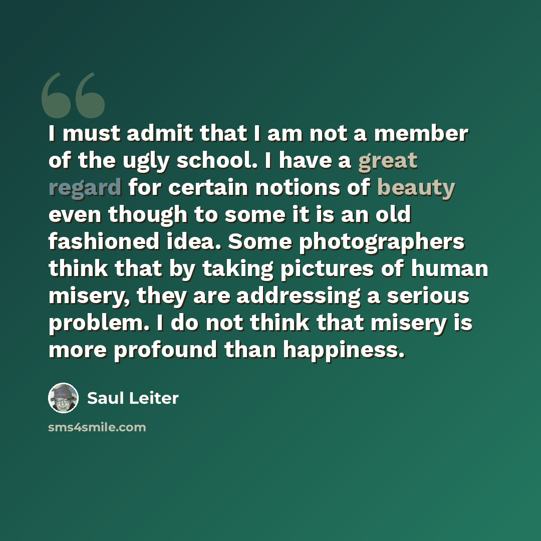 “I must admit that I am not a member of the ugly school. I have a great regard for certain notions of beauty even though to some it is an old fashioned idea. Some photographers think that by taking pictures of human misery, they are addressing a serious problem. I do not think that misery is more…” quote by Saul Leiter