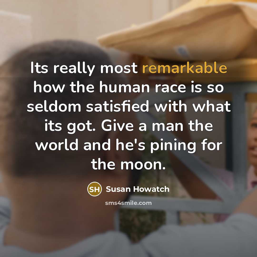 “Its really most remarkable how the human race is so seldom satisfied with what its got. Give a man the world and he's pining for the moon.” quote by Susan Howatch