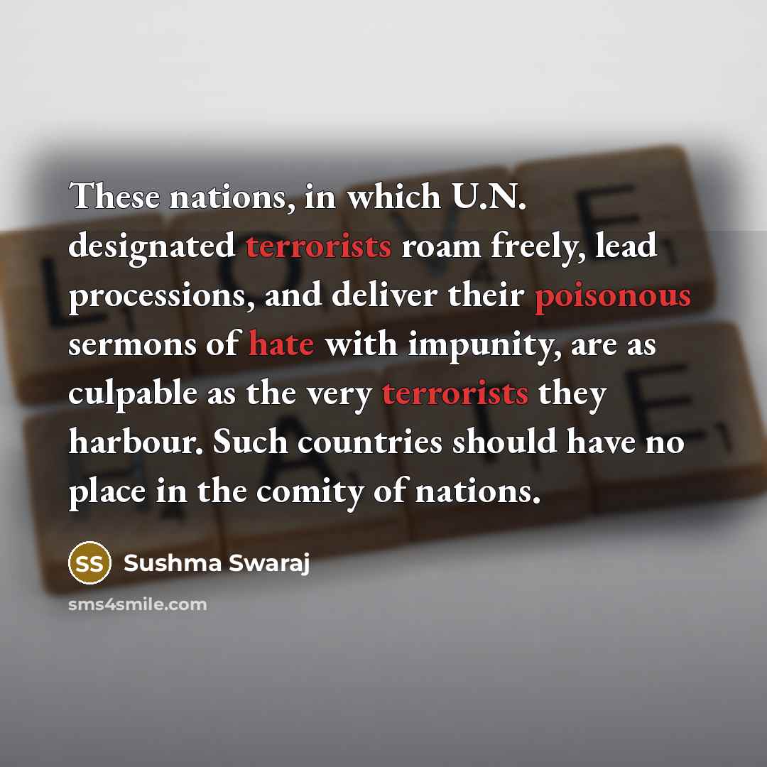 “These nations, in which U.N. designated terrorists roam freely, lead processions, and deliver their poisonous sermons of hate with impunity, are as culpable as the very terrorists they harbour. Such countries should have no place in the comity of nations.” quote by Sushma Swaraj