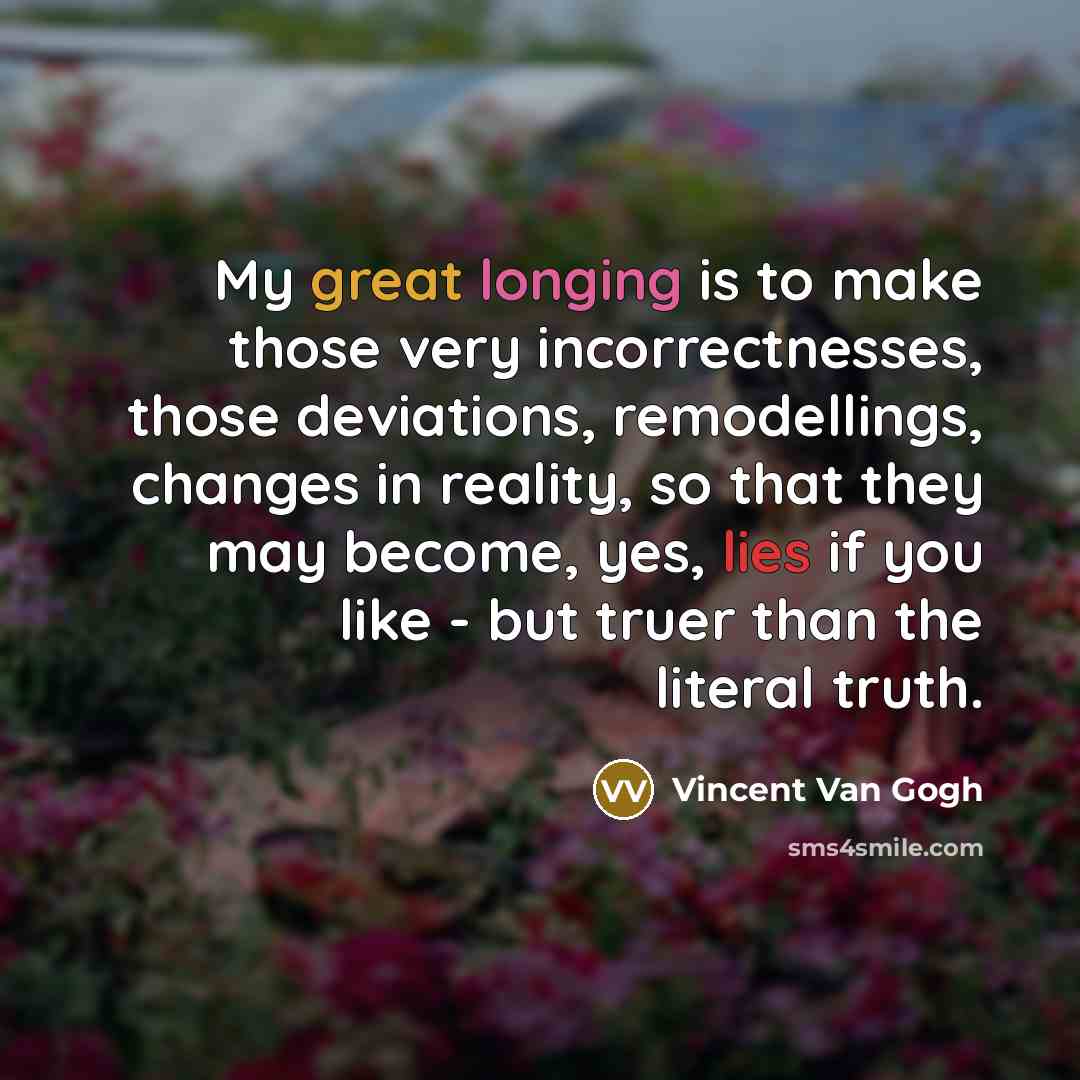 “My great longing is to make those very incorrectnesses, those deviations, remodellings, changes in reality, so that they may become, yes, lies if you like - but truer than the literal truth.” quote by Vincent Van Gogh