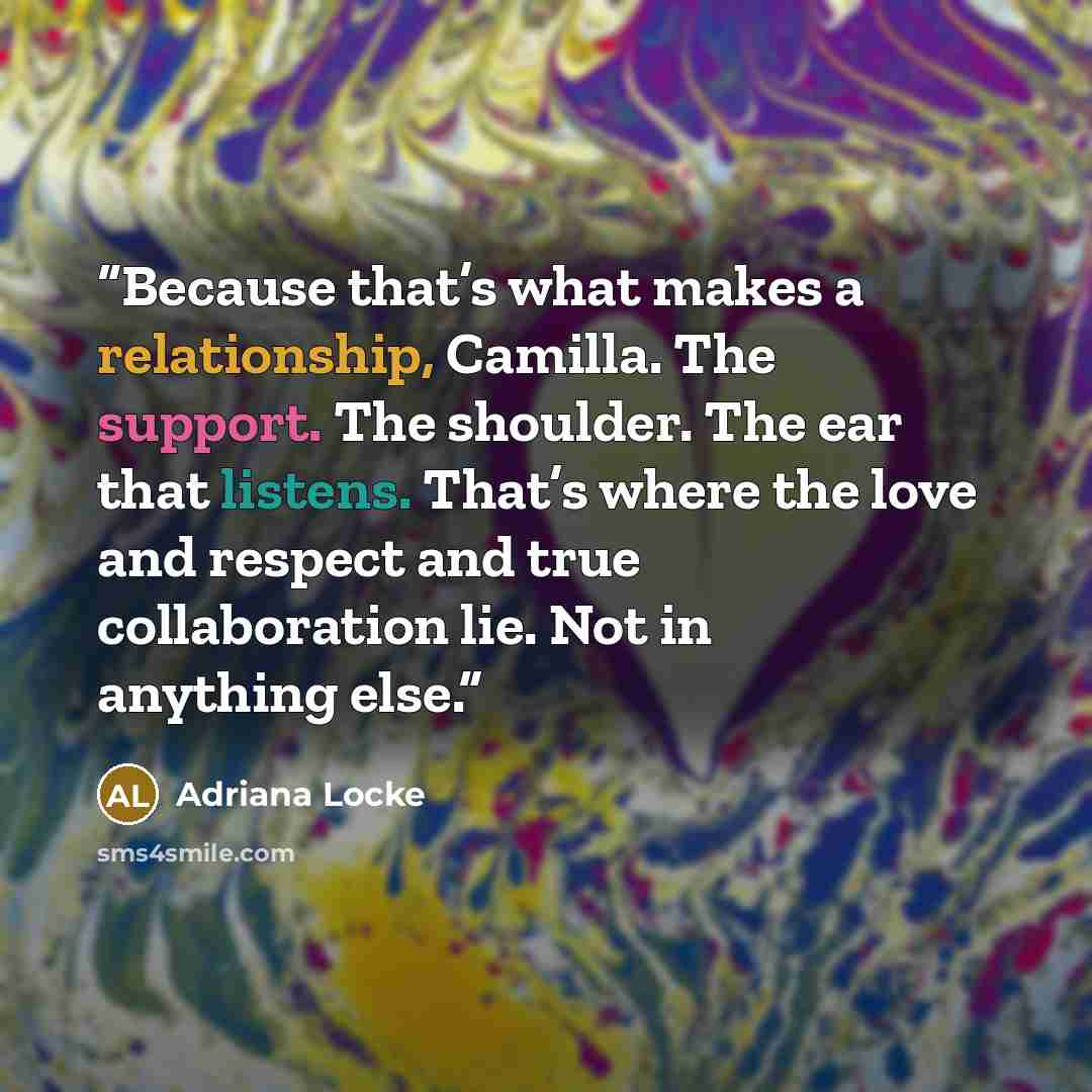 “Because that’s what makes a relationship, Camilla. The support. The shoulder. The ear that listens. That’s where the love and respect and true collaboration lie. Not in anything else.” quote by Adriana Locke