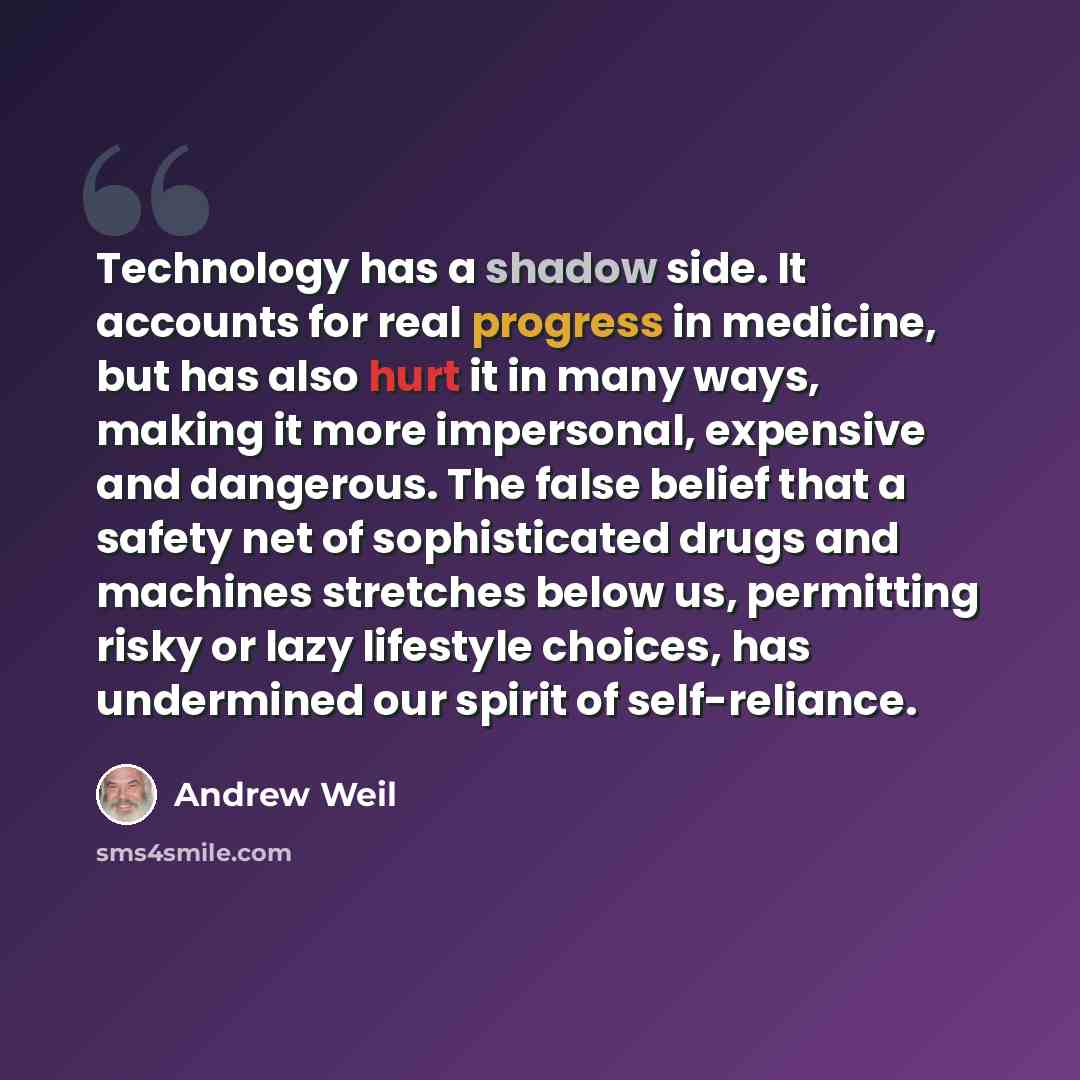 “Technology has a shadow side. It accounts for real progress in medicine, but has also hurt it in many ways, making it more impersonal, expensive and dangerous. The false belief that a safety net of sophisticated drugs and machines stretches below us, permitting risky or lazy lifestyle choices, has…” quote by Andrew Weil