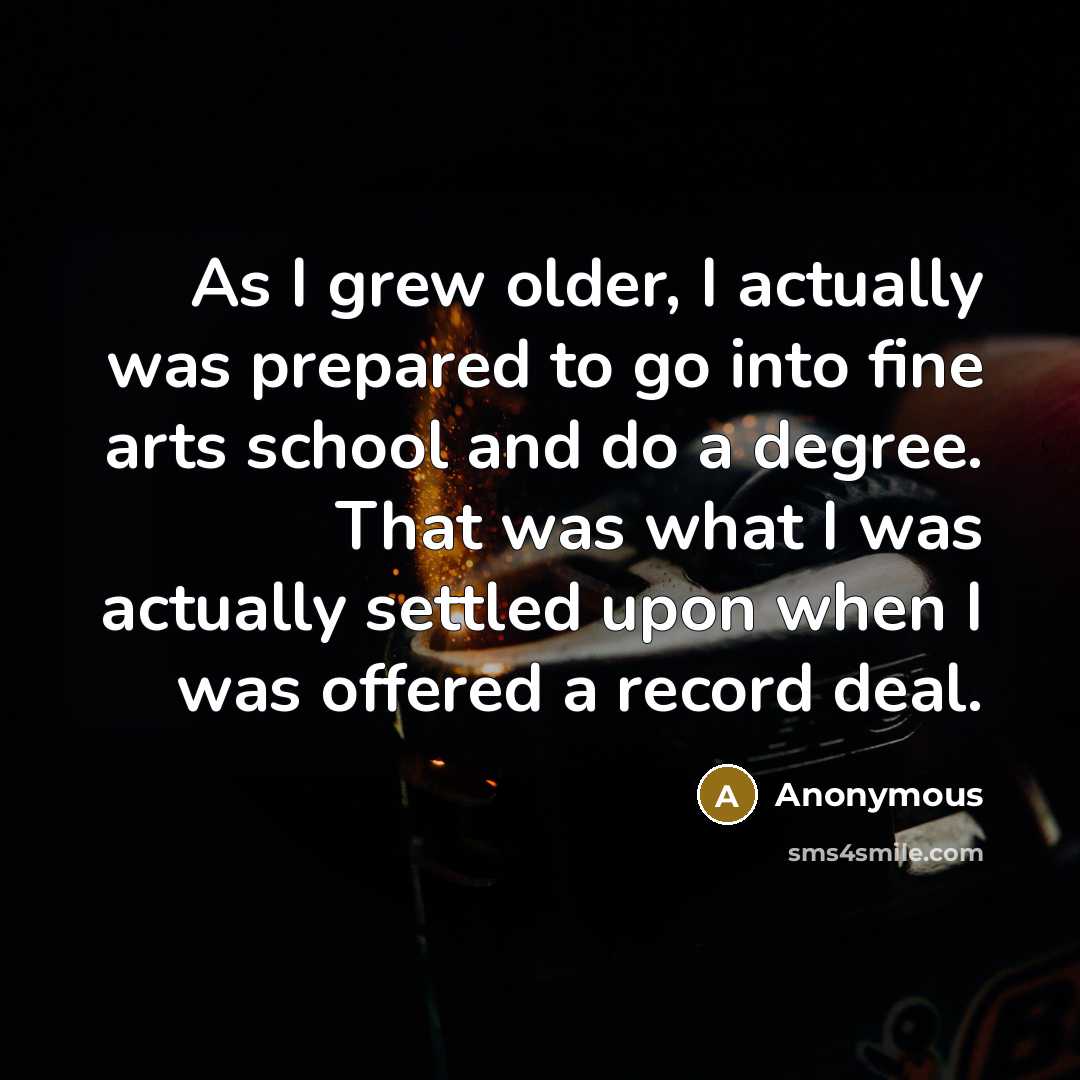“As I grew older, I actually was prepared to go into fine arts school and do a degree. That was what I was actually settled upon when I was offered a record deal.” quote by Anonymous