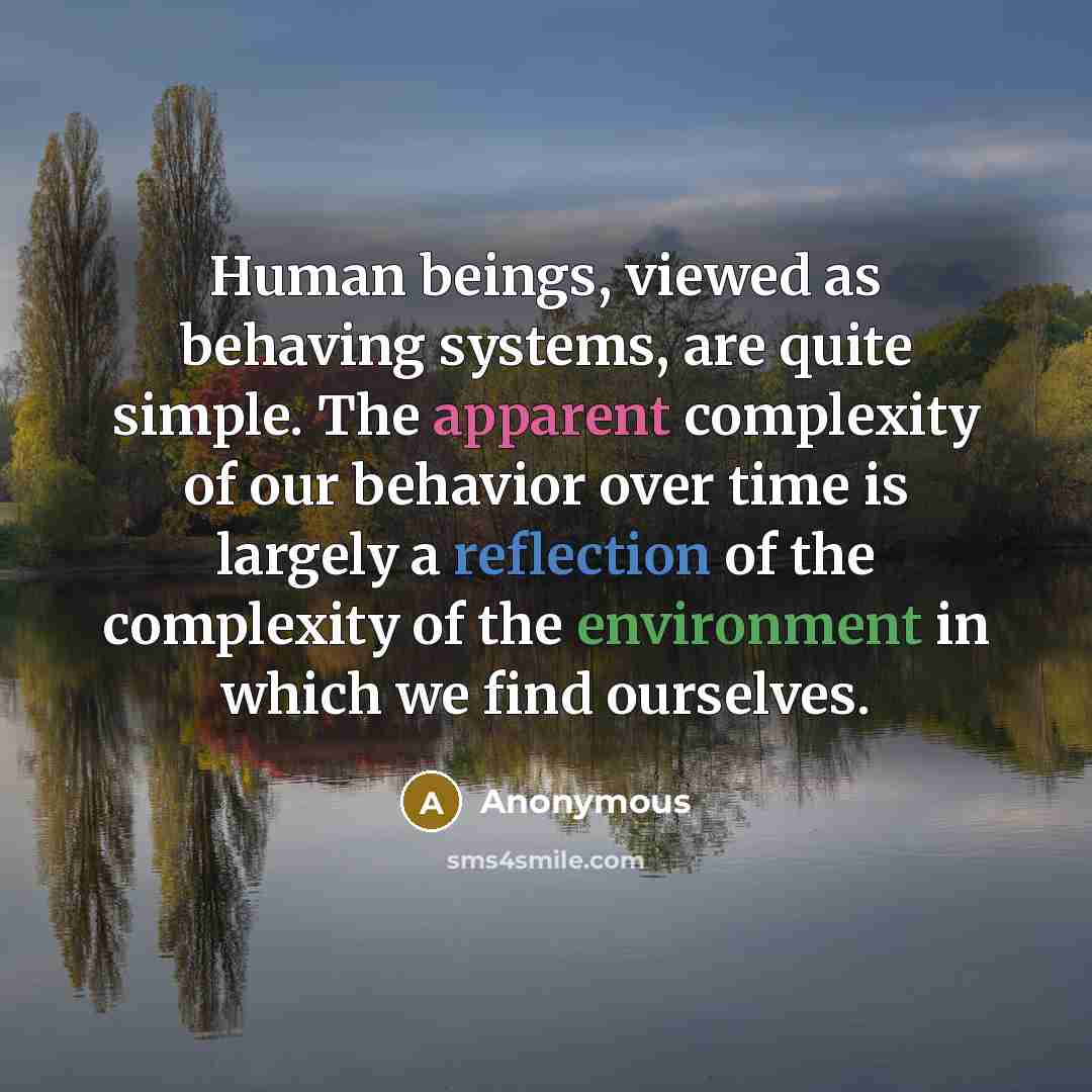 “Human beings, viewed as behaving systems, are quite simple. The apparent complexity of our behavior over time is largely a reflection of the complexity of the environment in which we find ourselves.” quote by Anonymous