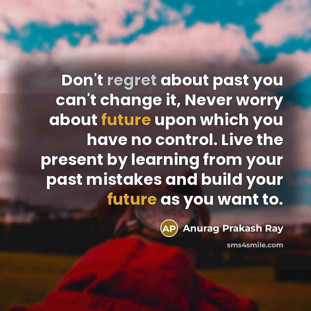 “Don't regret about past you can't change it, Never worry about future upon which you have no control. Live the present by learning from your past mistakes and build your future as you want to.” quote by Anurag Prakash Ray