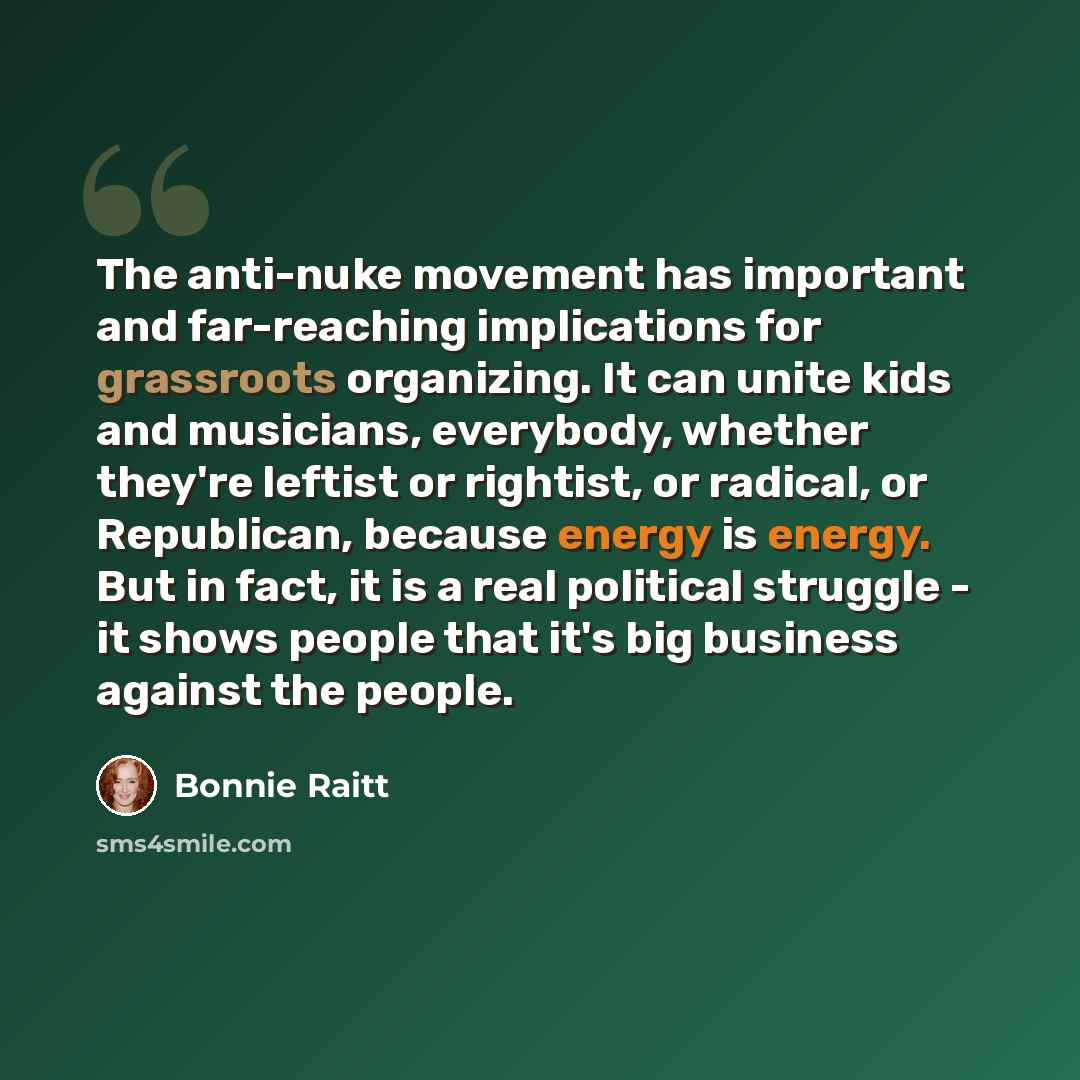 “The anti-nuke movement has important and far-reaching implications for grassroots organizing. It can unite kids and musicians, everybody, whether they're leftist or rightist, or radical, or Republican, because energy is energy. But in fact, it is a real political struggle - it shows people that…” quote by Bonnie Raitt
