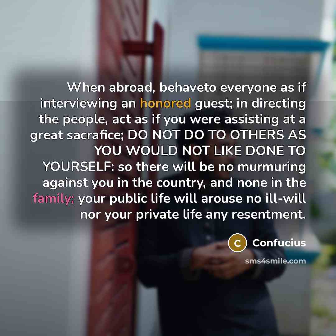 “When abroad, behaveto everyone as if interviewing an honored guest; in directing the people, act as if you were assisting at a great sacrafice; DO NOT DO TO OTHERS AS YOU WOULD NOT LIKE DONE TO YOURSELF: so there will be no murmuring against you in the country, and none in the family; your public…” quote by Confucius