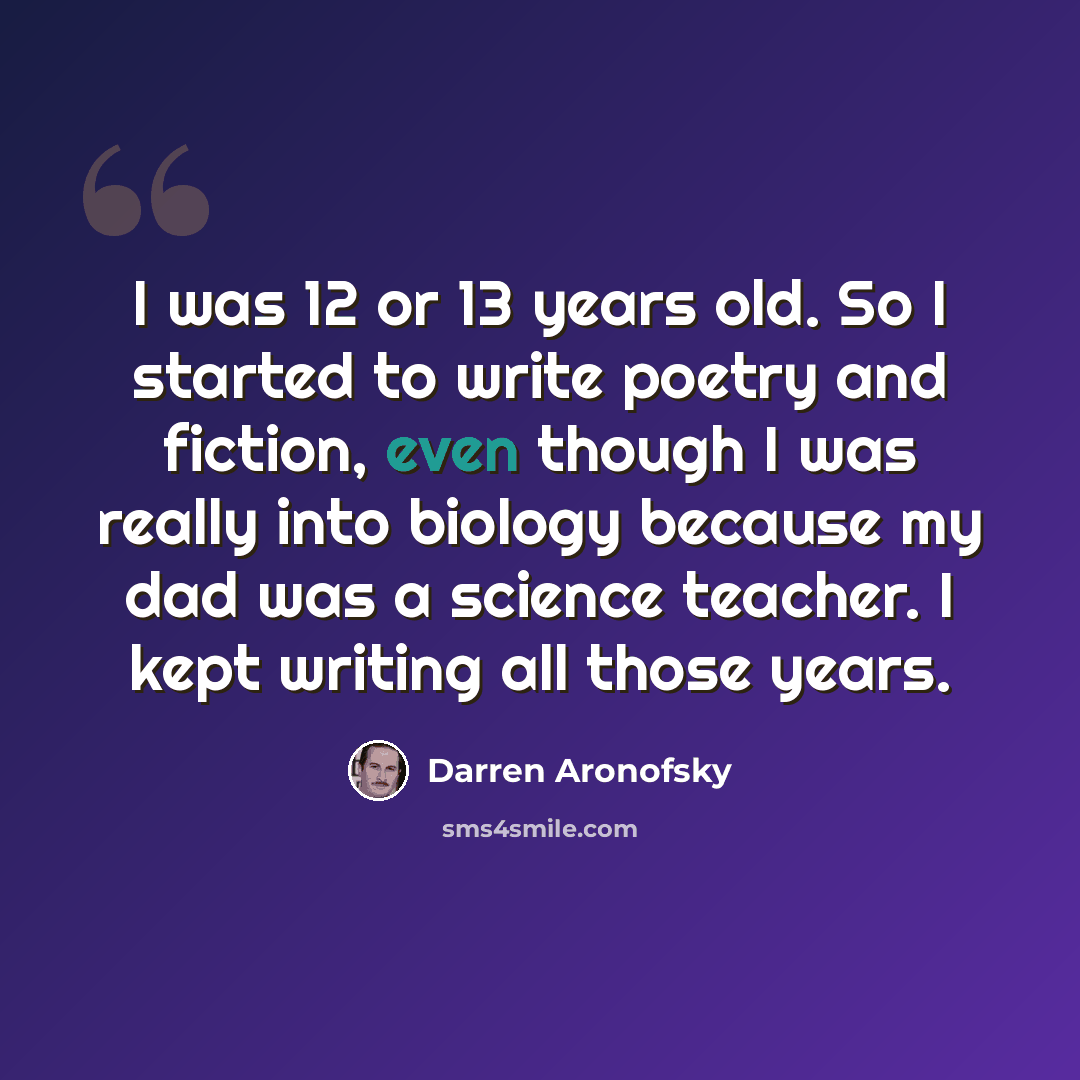 “I was 12 or 13 years old. So I started to write poetry and fiction, even though I was really into biology because my dad was a science teacher. I kept writing all those years.” quote by Darren Aronofsky