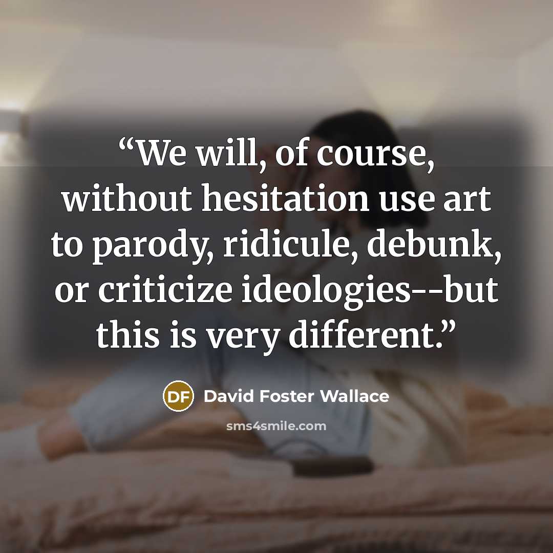 “We will, of course, without hesitation use art to parody, ridicule, debunk, or criticize ideologies--but this is very different.” quote by David Foster Wallace