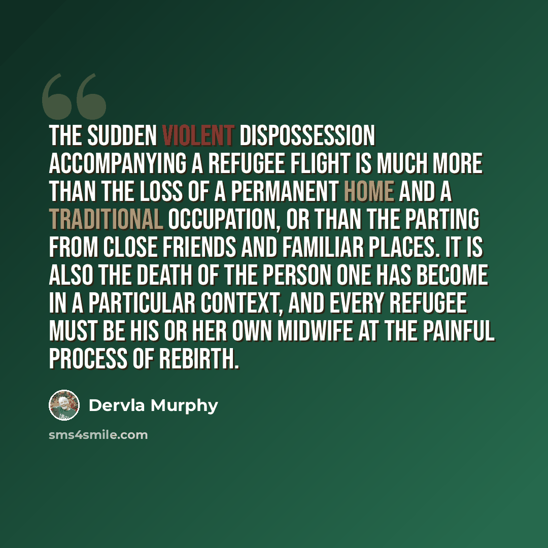 “the sudden violent dispossession accompanying a refugee flight is much more than the loss of a permanent home and a traditional occupation, or than the parting from close friends and familiar places. It is also the death of the person one has become in a particular context, and every refugee must…” quote by Dervla Murphy