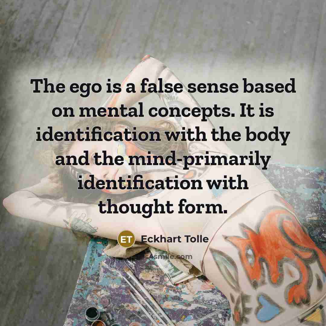 “The ego is a false sense based on mental concepts. It is identification with the body and the mind-primarily identification with thought form.” quote by Eckhart Tolle