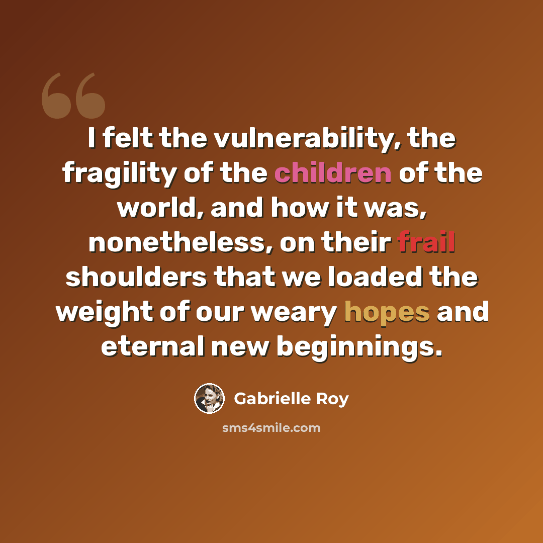 “I felt the vulnerability, the fragility of the children of the world, and how it was, nonetheless, on their frail shoulders that we loaded the weight of our weary hopes and eternal new beginnings.” quote by Gabrielle Roy