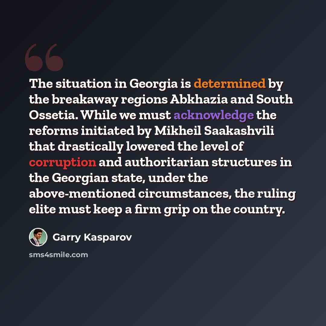 “The situation in Georgia is determined by the breakaway regions Abkhazia and South Ossetia. While we must acknowledge the reforms initiated by Mikheil Saakashvili that drastically lowered the level of corruption and authoritarian structures in the Georgian state, under the above-mentioned…” quote by Garry Kasparov