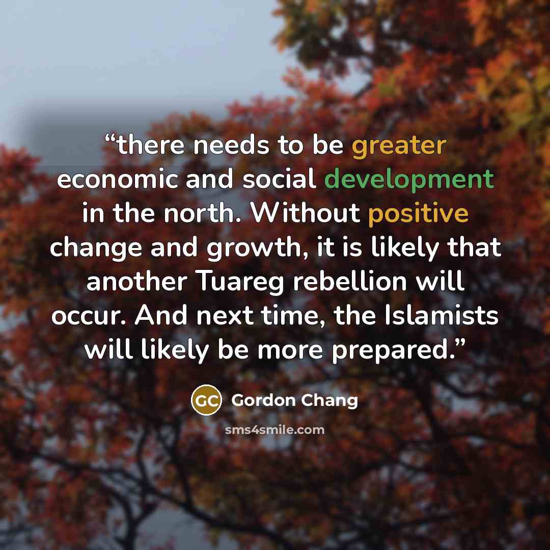 “there needs to be greater economic and social development in the north. Without positive change and growth, it is likely that another Tuareg rebellion will occur. And next time, the Islamists will likely be more prepared.” quote by Gordon Chang