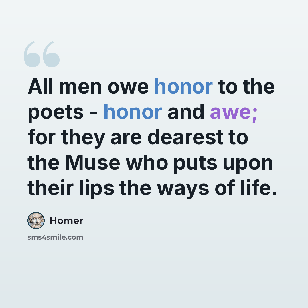 “All men owe honor to the poets - honor and awe; for they are dearest to the Muse who puts upon their lips the ways of life.” quote by Homer