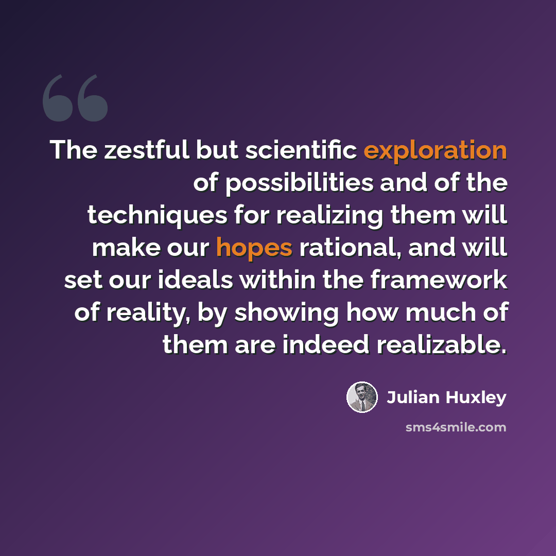 “The zestful but scientific exploration of possibilities and of the techniques for realizing them will make our hopes rational, and will set our ideals within the framework of reality, by showing how much of them are indeed realizable.” quote by Julian Huxley