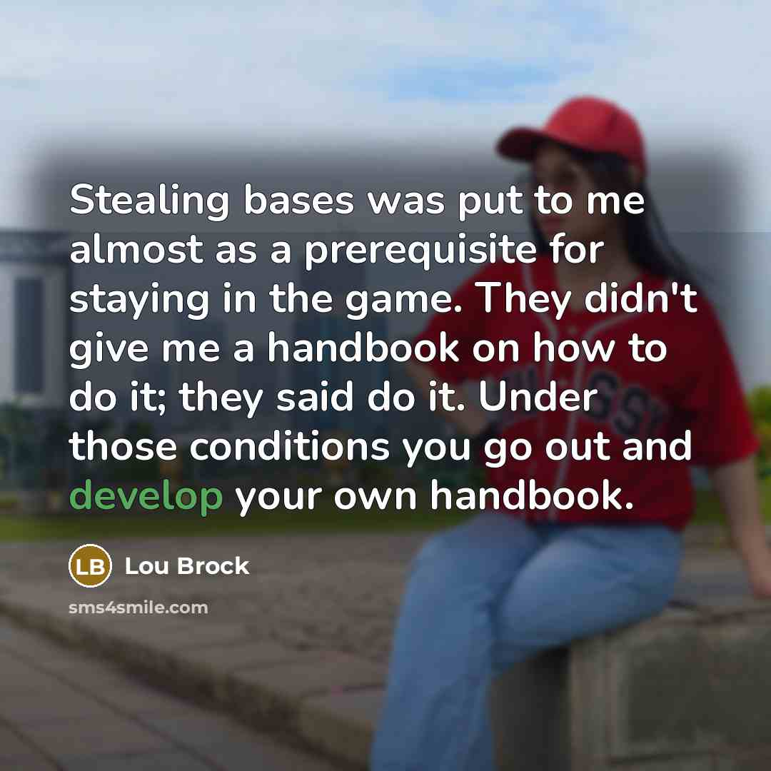 “Stealing bases was put to me almost as a prerequisite for staying in the game. They didn't give me a handbook on how to do it; they said do it. Under those conditions you go out and develop your own handbook.” quote by Lou Brock