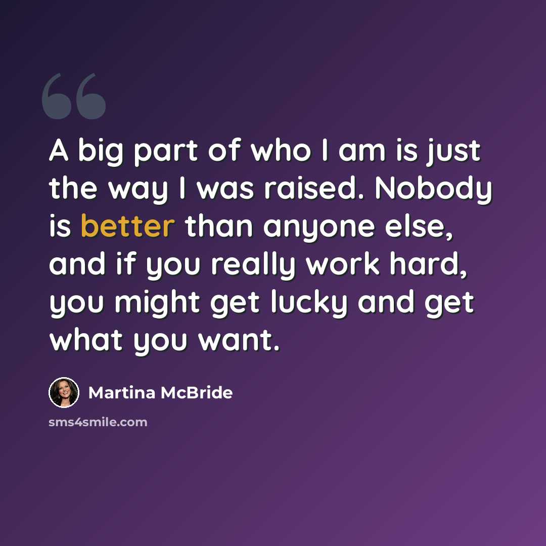 “A big part of who I am is just the way I was raised. Nobody is better than anyone else, and if you really work hard, you might get lucky and get what you want.” quote by Martina McBride