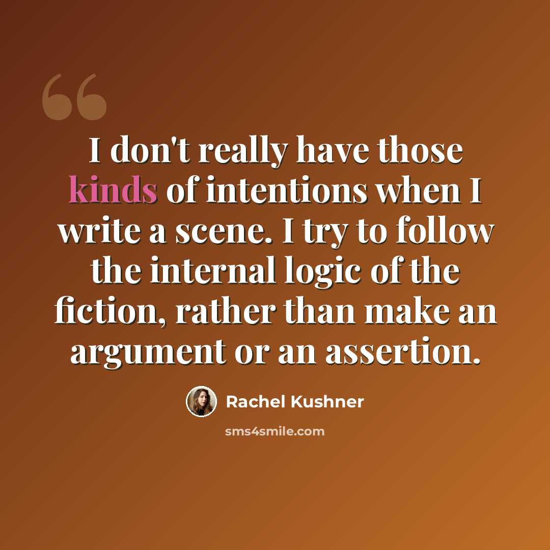 “I don't really have those kinds of intentions when I write a scene. I try to follow the internal logic of the fiction, rather than make an argument or an assertion.” quote by Rachel Kushner
