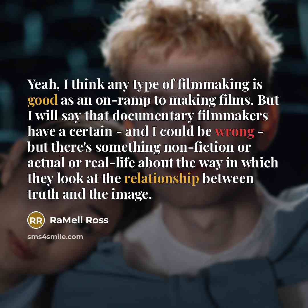 “Yeah, I think any type of filmmaking is good as an on-ramp to making films. But I will say that documentary filmmakers have a certain - and I could be wrong - but there's something non-fiction or actual or real-life about the way in which they look at the relationship between truth and the image.” quote by RaMell Ross