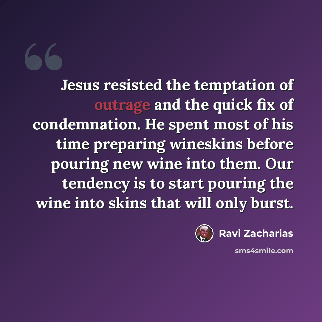 “Jesus resisted the temptation of outrage and the quick fix of condemnation. He spent most of his time preparing wineskins before pouring new wine into them. Our tendency is to start pouring the wine into skins that will only burst.” quote by Ravi Zacharias
