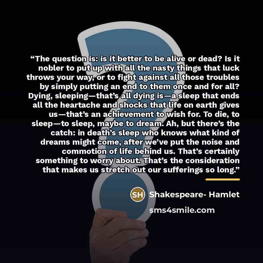“The question is: is it better to be alive or dead? Is it nobler to put up with all the nasty things that luck throws your way, or to fight against all those troubles by simply putting an end to them once and for all? Dying, sleeping—that’s all dying is—a sleep that ends all the heartache and…” quote by Shakespeare- Hamlet