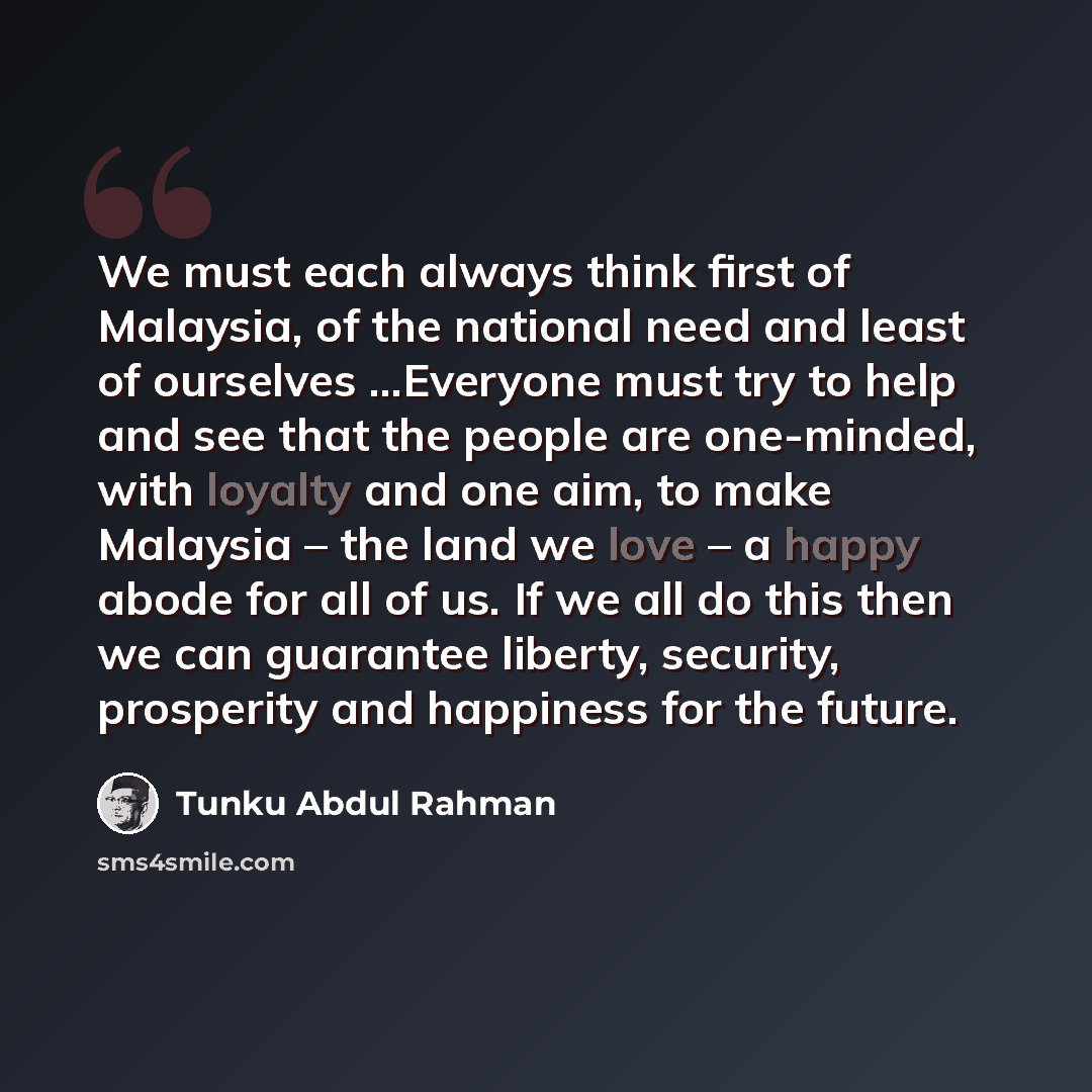 “We must each always think first of Malaysia, of the national need and least of ourselves …Everyone must try to help and see that the people are one-minded, with loyalty and one aim, to make Malaysia – the land we love – a happy abode for all of us. If we all do this then we can guarantee liberty…” quote by Tunku Abdul Rahman