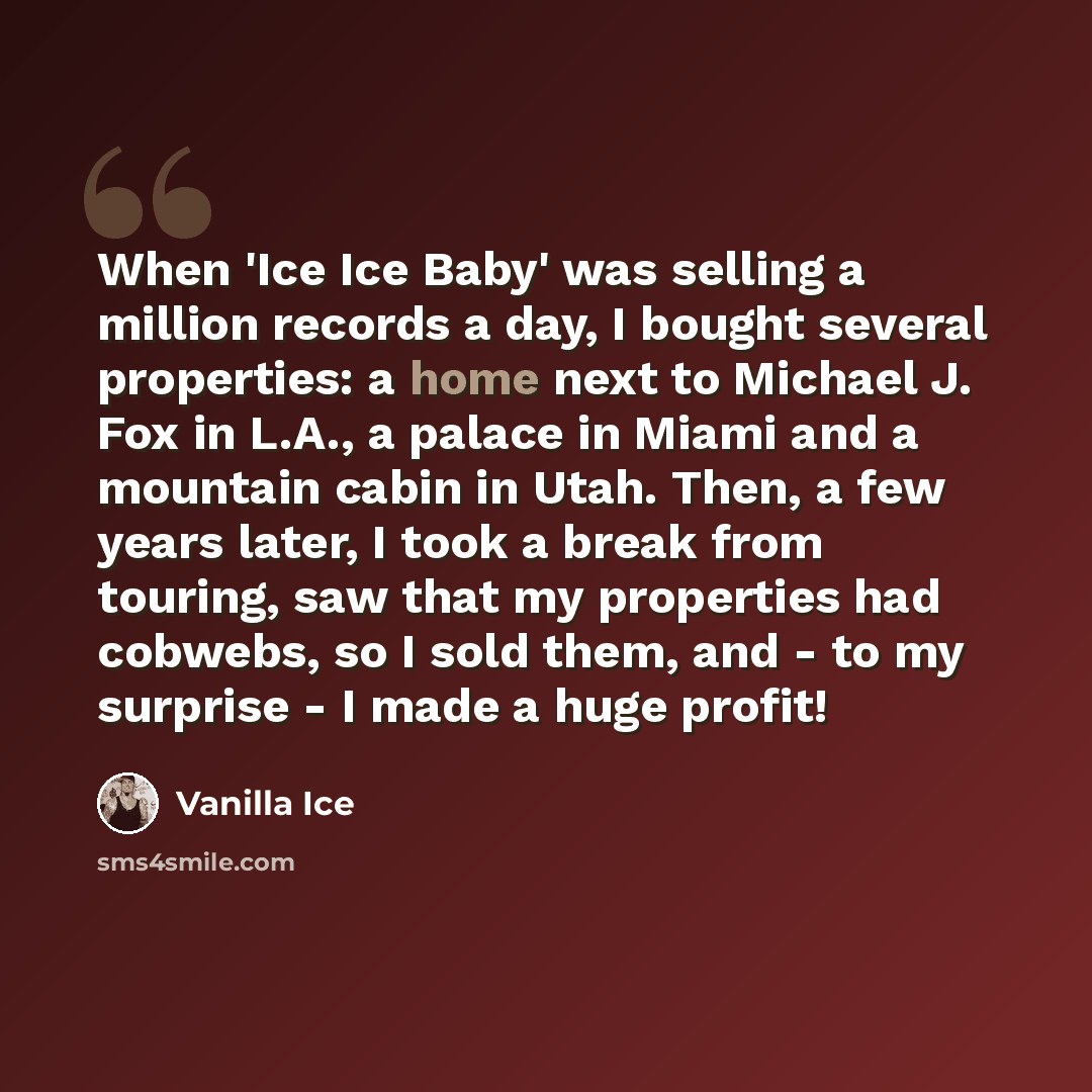 “When 'Ice Ice Baby' was selling a million records a day, I bought several properties: a home next to Michael J. Fox in L.A., a palace in Miami and a mountain cabin in Utah. Then, a few years later, I took a break from touring, saw that my properties had cobwebs, so I sold them, and - to my…” quote by Vanilla Ice