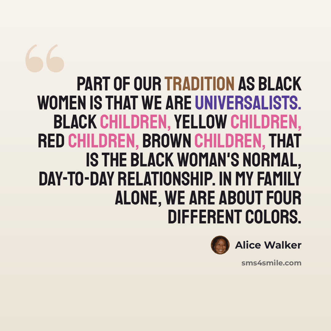 “Part of our tradition as black women is that we are universalists. Black children, yellow children, red children, brown children, that is the black woman's normal, day-to-day relationship. In my family alone, we are about four different colors.” quote by Alice Walker