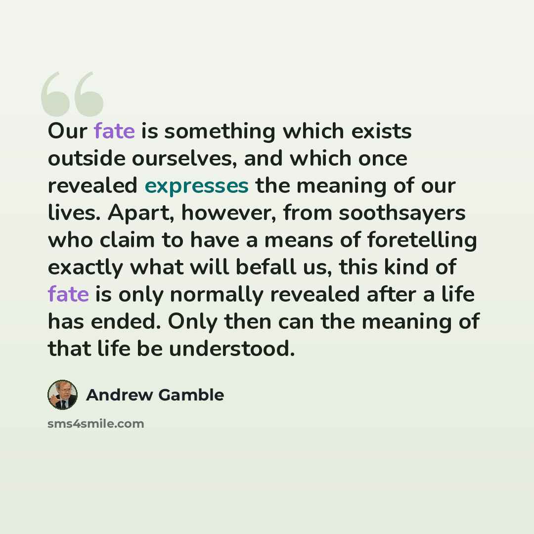 “Our fate is something which exists outside ourselves, and which once revealed expresses the meaning of our lives. Apart, however, from soothsayers who claim to have a means of foretelling exactly what will befall us, this kind of fate is only normally revealed after a life has ended. Only then can…” quote by Andrew Gamble