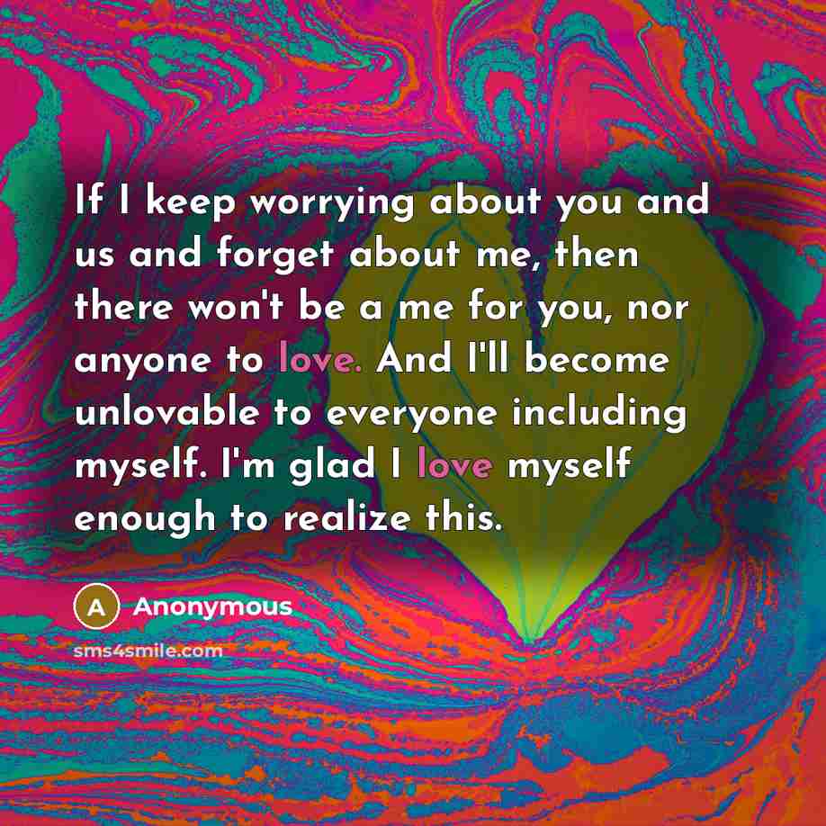 “If I keep worrying about you and us and forget about me, then there won't be a me for you, nor anyone to love. And I'll become unlovable to everyone including myself. I'm glad I love myself enough to realize this.” quote by Anonymous
