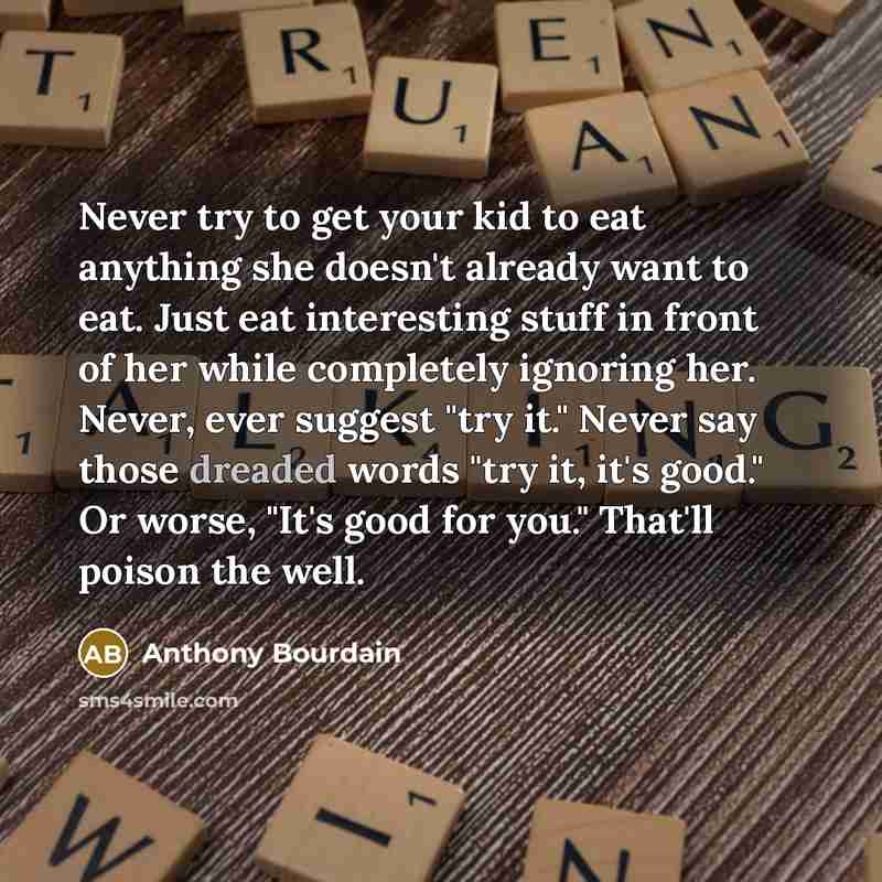 “Never try to get your kid to eat anything she doesn't already want to eat. Just eat interesting stuff in front of her while completely ignoring her. Never, ever suggest "try it." Never say those dreaded words "try it, it's good." Or worse, "It's good for you." That'll poison the well.” quote by Anthony Bourdain