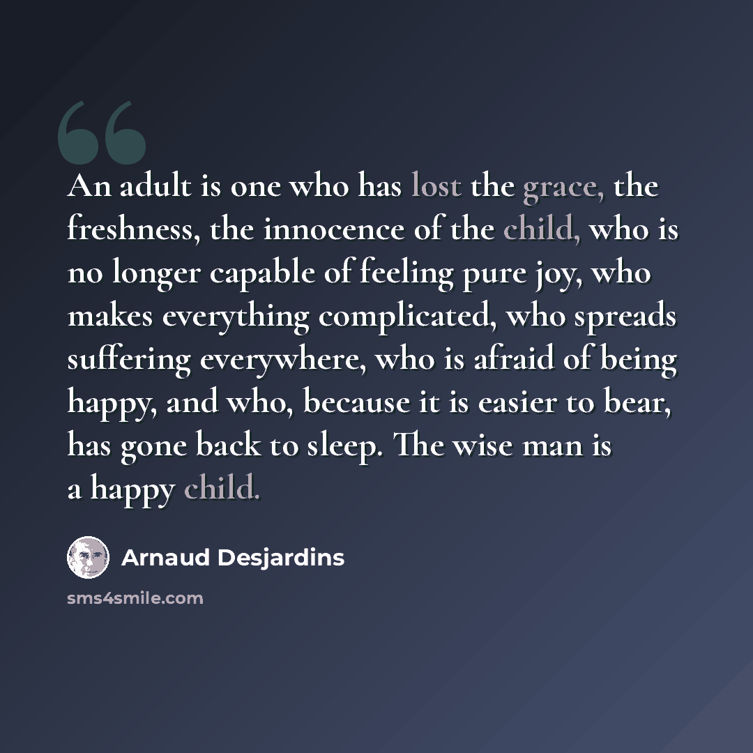 “An adult is one who has lost the grace, the freshness, the innocence of the child, who is no longer capable of feeling pure joy, who makes everything complicated, who spreads suffering everywhere, who is afraid of being happy, and who, because it is easier to bear, has gone back to sleep. The wise…” quote by Arnaud Desjardins