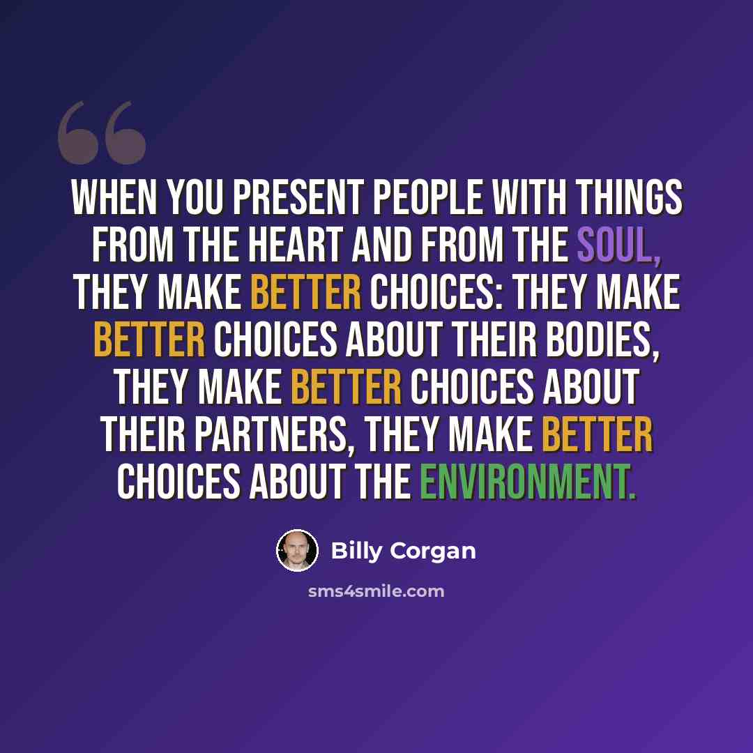 “When you present people with things from the heart and from the soul, they make better choices: They make better choices about their bodies, they make better choices about their partners, they make better choices about the environment.” quote by Billy Corgan