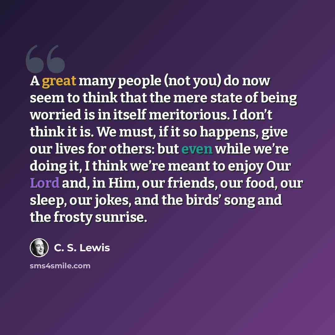 “A great many people (not you) do now seem to think that the mere state of being worried is in itself meritorious. I don’t think it is. We must, if it so happens, give our lives for others: but even while we’re doing it, I think we’re meant to enjoy Our Lord and, in Him, our friends, our food, our…” quote by C. S. Lewis