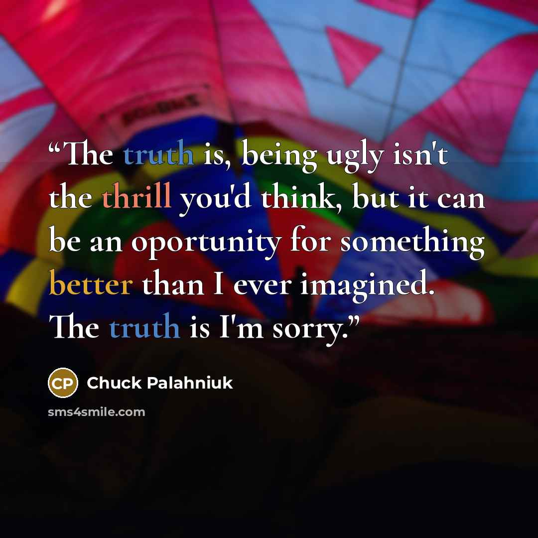 “The truth is, being ugly isn't the thrill you'd think, but it can be an oportunity for something better than I ever imagined. The truth is I'm sorry.” quote by Chuck Palahniuk