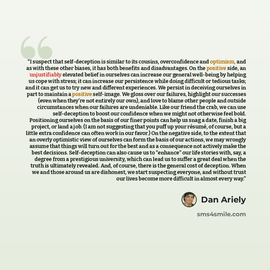 “I suspect that self-deception is similar to its cousins, overconfidence and optimism, and as with these other biases, it has both benefits and disadvantages. On the positive side, an unjustifiably elevated belief in ourselves can increase our general well-being by helping us cope with stress; it…” quote by Dan Ariely