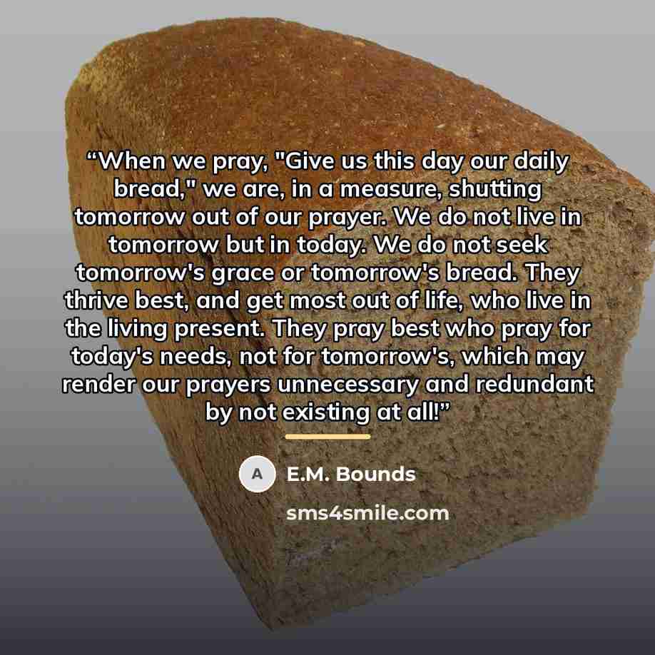 “When we pray, "Give us this day our daily bread," we are, in a measure, shutting tomorrow out of our prayer. We do not live in tomorrow but in today. We do not seek tomorrow's grace or tomorrow's bread. They thrive best, and get most out of life, who live in the living present. They pray best who…” quote by E.M. Bounds