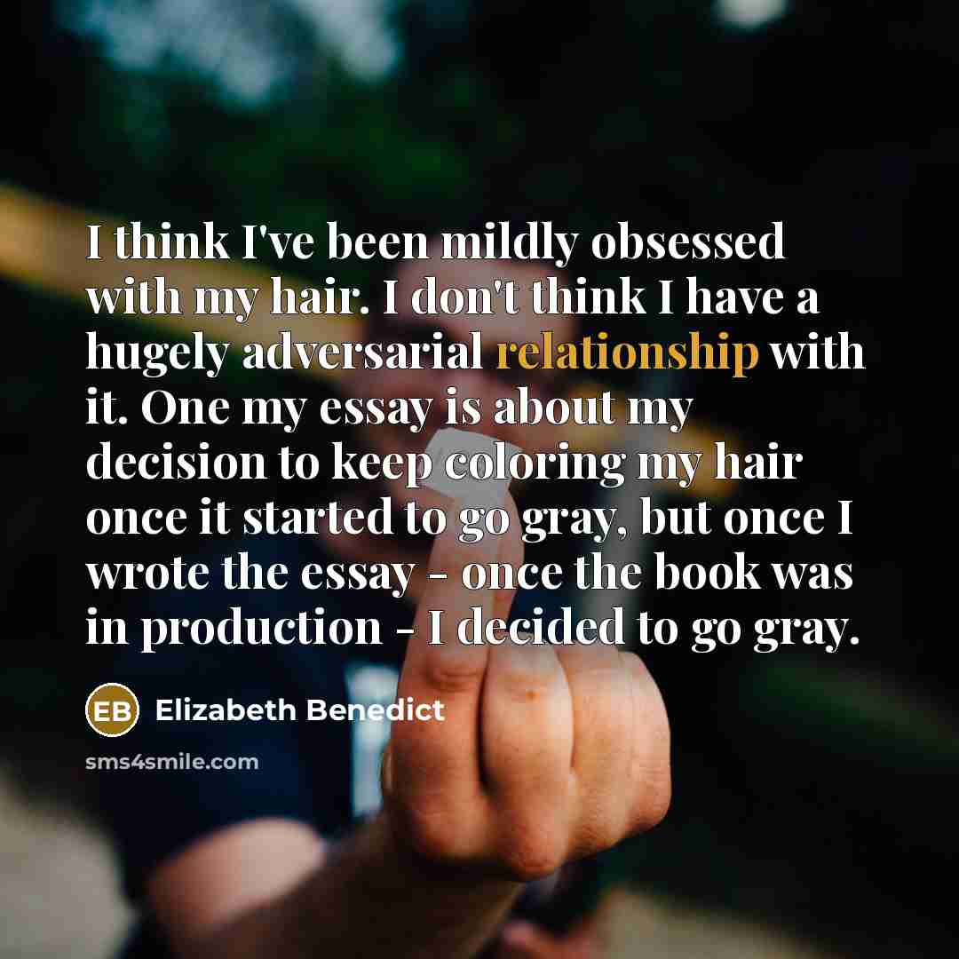 “I think I've been mildly obsessed with my hair. I don't think I have a hugely adversarial relationship with it. One my essay is about my decision to keep coloring my hair once it started to go gray, but once I wrote the essay - once the book was in production - I decided to go gray.” quote by Elizabeth Benedict