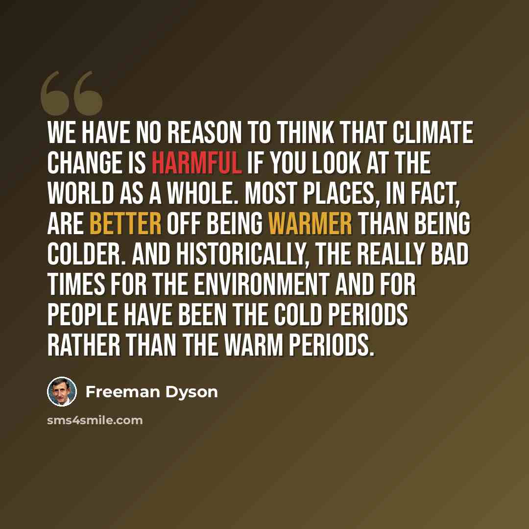 “We have no reason to think that climate change is harmful if you look at the world as a whole. Most places, in fact, are better off being warmer than being colder. And historically, the really bad times for the environment and for people have been the cold periods rather than the warm periods.” quote by Freeman Dyson