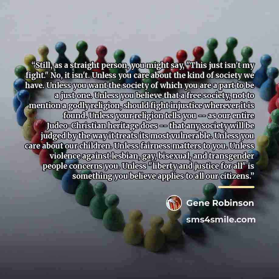 “Still, as a straight person, you might say, "This just isn't my fight." No, it isn't. Unless you care about the kind of society we have. Unless you want the society of which you are a part to be a just one. Unless you believe that a free society, not to mention a godly religion, should fight…” quote by Gene Robinson