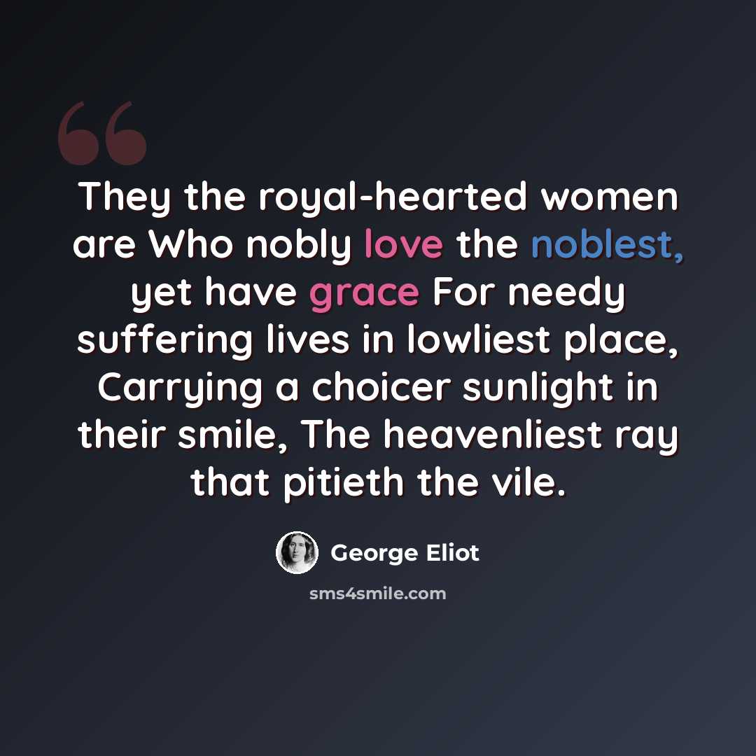 “They the royal-hearted women are Who nobly love the noblest, yet have grace For needy suffering lives in lowliest place, Carrying a choicer sunlight in their smile, The heavenliest ray that pitieth the vile.” quote by George Eliot