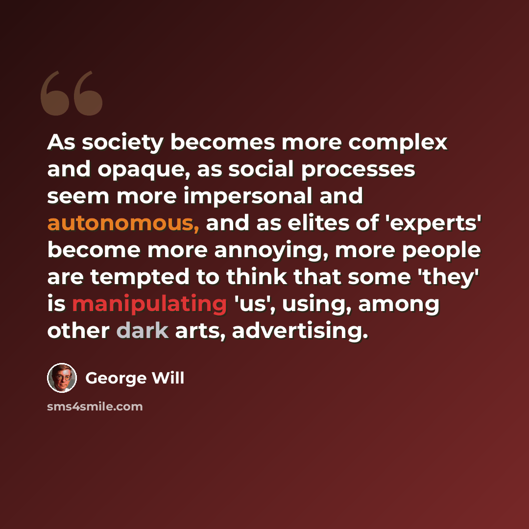 “As society becomes more complex and opaque, as social processes seem more impersonal and autonomous, and as elites of 'experts' become more annoying, more people are tempted to think that some 'they' is manipulating 'us', using, among other dark arts, advertising.” quote by George Will